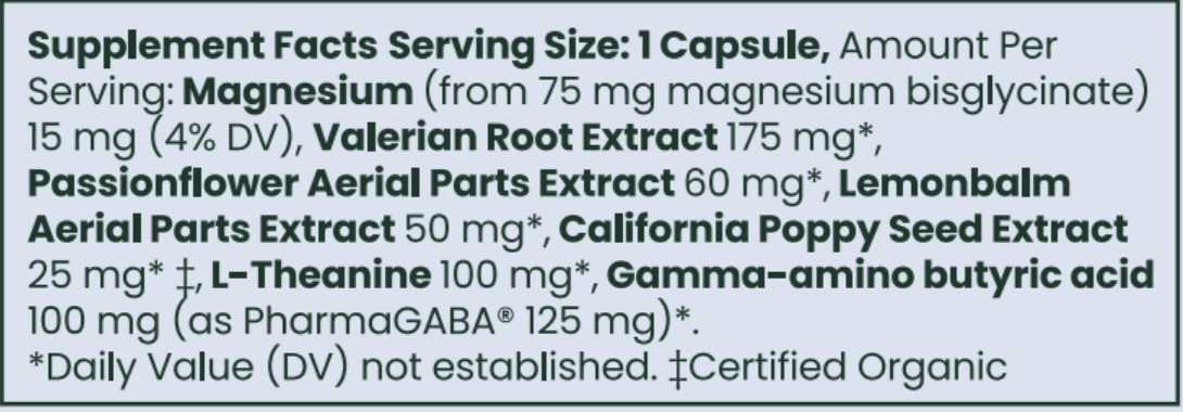 Supplement Facts: Serving Size 1 Capsule, Amt per serving: Magnesium bisglycinate 15 mg, Valerian Root Extract 175 mg, Passion flower Extract 60 mg, Lemonbalm 50 mg, California Poppy Seed Extract 25 mg, L-Theanine 100 mg, Gamma-aminobutyric acid 100 mg (as PharmaGABA 125mg)