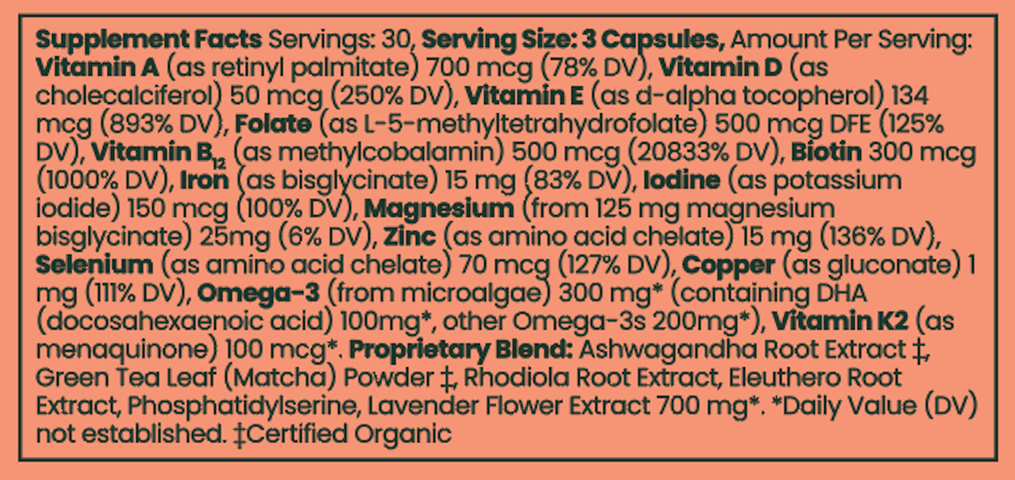 Serving Size: 3 Capsules, Ingredients: Vitamin A, Vitamin D, Vitamin E, Folate, Vitamin B12, Biotin, Iodine, Magnesium, Zinc, Selenium, Copper, Omega-3, Vitamin K2, Ashwagandha Root, Green Tea Leaf Powder, Rhodiola Root, Eleuthero Root, Lavender Flower