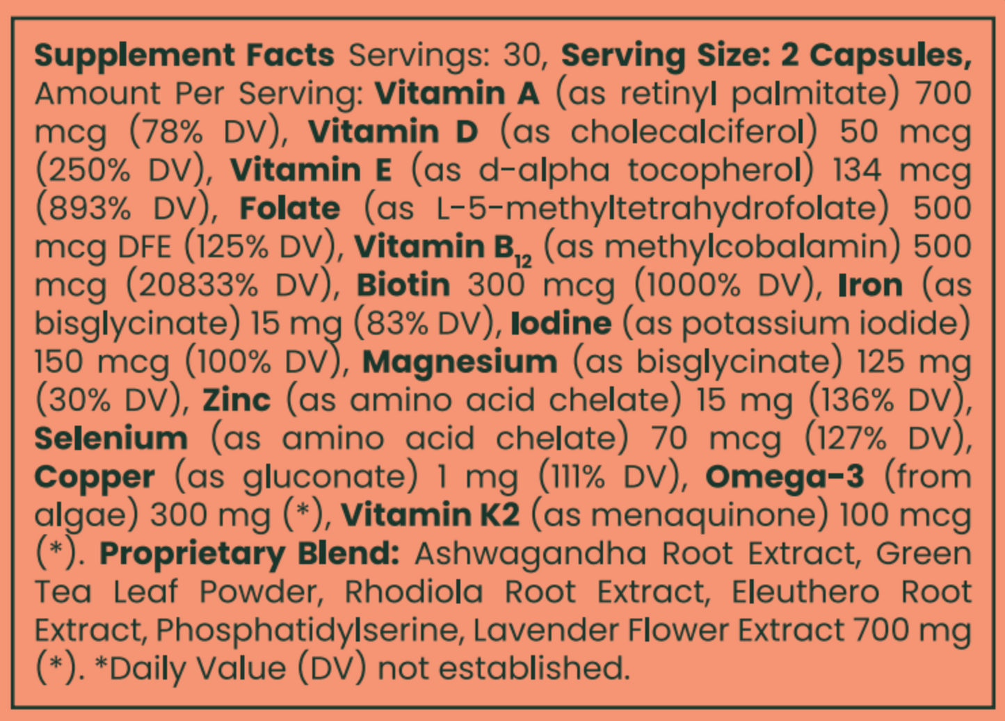 Serving Size: 2 Capsules, Ingredients: Vitamin A, Vitamin D, Vitamin E, Folate, Vitamin B12, Biotin, Iodine, Magnesium, Zinc, Selenium, Copper, Omega-3 , Vitamin K2